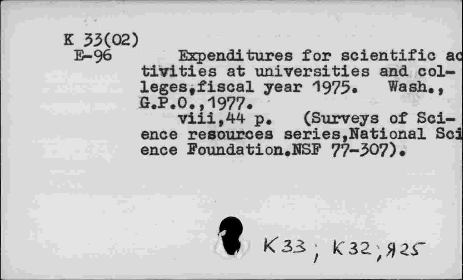 ﻿K 33(02)
E-96 Expenditures for scientific a tivities at universities and colleges, fiscal year *1975« Wash., G.P.O.,1977.
viii,44 p. (Surveys of Science resources series,National Sc: ence Founds tion.NSF 77-307)«
t
<33; K32;>|2r